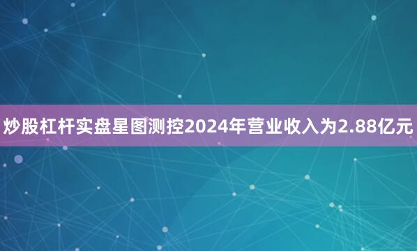 炒股杠杆实盘星图测控2024年营业收入为2.88亿元