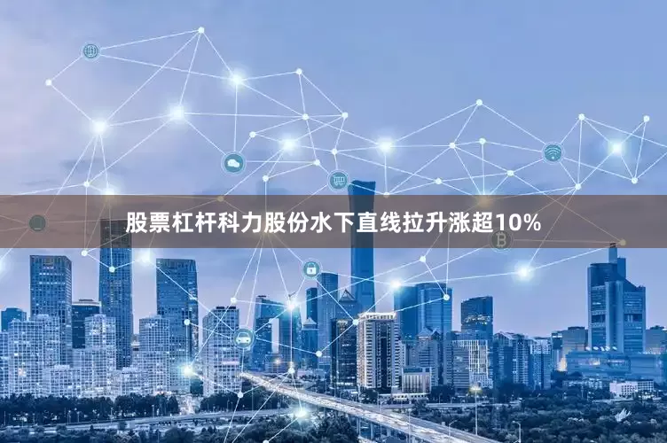 股票杠杆科力股份水下直线拉升涨超10%