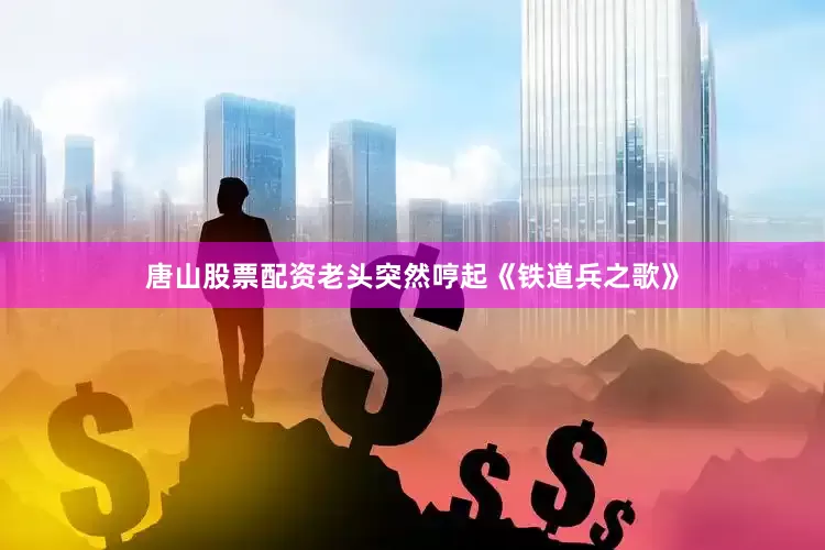 唐山股票配资老头突然哼起《铁道兵之歌》