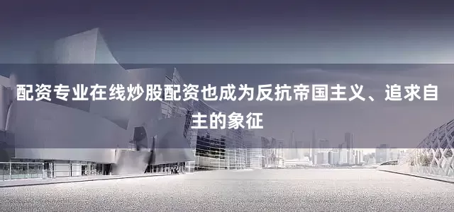 配资专业在线炒股配资也成为反抗帝国主义、追求自主的象征