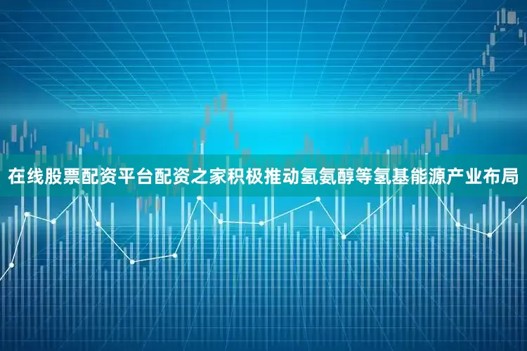 在线股票配资平台配资之家积极推动氢氨醇等氢基能源产业布局