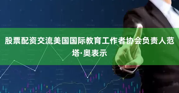 股票配资交流美国国际教育工作者协会负责人范塔·奥表示