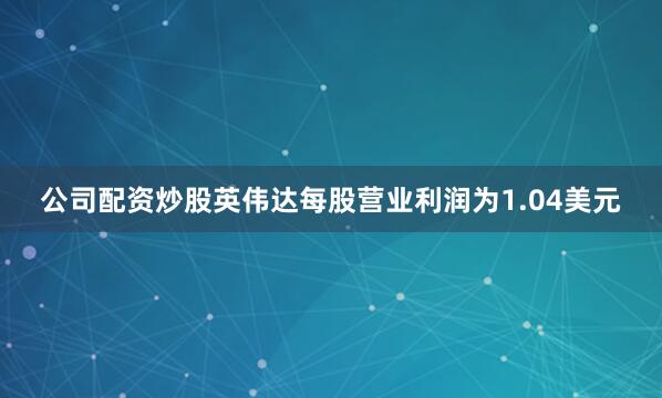 公司配资炒股英伟达每股营业利润为1.04美元